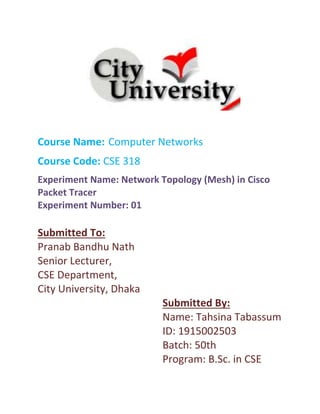 Course Name: Computer Networks
Course Code: CSE 318
Experiment Name: Network Topology (Mesh) in Cisco
Packet Tracer
Experiment Number: 01
Submitted To:
Pranab Bandhu Nath
Senior Lecturer,
CSE Department,
City University, Dhaka
Submitted By:
Name: Tahsina Tabassum
ID: 1915002503
Batch: 50th
Program: B.Sc. in CSE
 