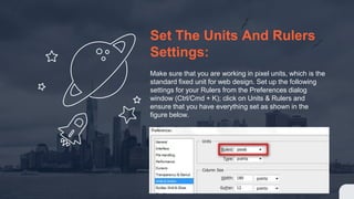 Set The Units And Rulers
Settings:
Make sure that you are working in pixel units, which is the
standard fixed unit for web design. Set up the following
settings for your Rulers from the Preferences dialog
window (Ctrl/Cmd + K); click on Units & Rulers and
ensure that you have everything set as shown in the
figure below.
 