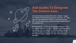 Add Guides To Designate
The Content Area:
Activate Photoshop Rulers from View > Rulers. Toggle
the visibility of the rulers by pressing “Ctrl/Cmd + R”. Also
open the Info panel from Window > Info (shortcut key:
F8). The Info panel gives useful information depending on
the selected tool.
By pressing “M”, choose the Rectangular Marquee Tool
and create a box that is 120px wide from the left corner of
the canvas. You can adjust the size by looking into the
Info panel while making the selection. Now click on the
left ruler and drag a guide to the right of the marquee
selection.
 