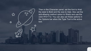 Then in the Character panel, set the font to Arial,
the style to Bold and the size to 42pt. Also set the
anti-aliasing method option to Sharp and use the
color #101112. You can also set these options in
the Options bar when the Type Tool is the active
tool.
 