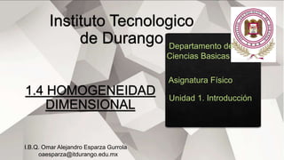 Departamento de
Ciencias Basicas
Asignatura Físico
Unidad 1. Introducción
I.B.Q. Omar Alejandro Esparza Gurrola
oaesparza@itdurango.edu.mx
 
