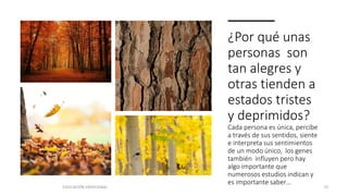 ¿Por qué unas
personas son
tan alegres y
otras tienden a
estados tristes
y deprimidos?
Cada persona es única, percibe
a través de sus sentidos, siente
e interpreta sus sentimientos
de un modo único, los genes
también influyen pero hay
algo importante que
numerosos estudios indican y
es importante saber…
EDUCACIÓN EMOCIONAL 15
 