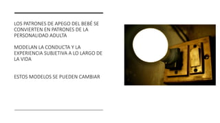 LOS PATRONES DE APEGO DEL BEBÉ SE
CONVIERTEN EN PATRONES DE LA
PERSONALIDAD ADULTA
MODELAN LA CONDUCTA Y LA
EXPERIENCIA SUBJETIVA A LO LARGO DE
LA VIDA
ESTOS MODELOS SE PUEDEN CAMBIAR
 