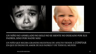 UN NIÑO NO ANHELADO NO SOLO NO SE SIENTE NO DESEADO POR SUS
PADRES, SINO POR NADIE MÁS
UN NIÑO QUE RECIBA GRANDES MUESTRAS DE AFECTO TIENDE A CONFIAR
EN QUE ES DIGNO DE AMOR DE SUS PADRES Y DE TODO EL MUNDO
REGULACIÓN EMOCIONAL 22
 