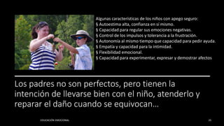 Los padres no son perfectos, pero tienen la
intención de llevarse bien con el niño, atenderlo y
reparar el daño cuando se equivocan…
EDUCACIÓN EMOCIONAL 25
Algunas características de los niños con apego seguro:
§ Autoestima alta, confianza en sí mismo.
§ Capacidad para regular sus emociones negativas.
§ Control de los impulsos y tolerancia a la frustración.
§ Autonomía al mismo tiempo que capacidad para pedir ayuda.
§ Empatía y capacidad para la intimidad.
§ Flexibilidad emocional.
§ Capacidad para experimentar, expresar y demostrar afectos
 