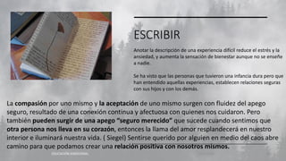 ESCRIBIR
EDUCACIÓN EMOCIONAL 11/2/20XX 28
Anotar la descripción de una experiencia difícil reduce el estrés y la
ansiedad, y aumenta la sensación de bienestar aunque no se enseñe
a nadie.
Se ha visto que las personas que tuvieron una infancia dura pero que
han entendido aquellas experiencias, establecen relaciones seguras
con sus hijos y con los demás.
La compasión por uno mismo y la aceptación de uno mismo surgen con fluidez del apego
seguro, resultado de una conexión continua y afectuosa con quienes nos cuidaron. Pero
también pueden surgir de una apego “seguro merecido” que sucede cuando sentimos que
otra persona nos lleva en su corazón, entonces la llama del amor resplandecerá en nuestro
interior e iluminará nuestra vida. ( Siegel) Sentirse querido por alguien en medio del caos abre
camino para que podamos crear una relación positiva con nosotros mismos.
 