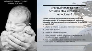 ¿Por qué tengo ciertos
pensamientos, creencias y
emociones?
¿Cómo educarías negativamente a un bebé para que de
mayor estuviera o se sintiera siempre (añadir aquí alguna
sensación o actitud personal negativa) ejemplo: descontento
e insatisfecho?
• ¿Cómo lo tratarías para que de mayor estuviera siempre_?
• ¿Qué cosas le dirías?
• ¿Cómo te comportarías con él?
• ¿Qué mensajes recibiría el bebé de mí, verbales y no
verbales: miradas, gestos, …?
• Con esa educación, ¿Qué decisiones o conclusiones crees
que sacaría el bebé respecto a los demás?
EDUCACIÓN EMOCIONAL 29
HAGAMOS EL EJERCICIO ´”CÓMO
EDUCAR A UN BEBÉ”
 