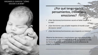 ¿Por qué tengo ciertos
pensamientos, creencias y
emociones?
• ¿Qué decisiones/conclusiones sacaría el bebé respecto a
la vida?
• ¿Qué decisiones saca el bebé respecto al mundo y qué
decisiones toma?
• ¿Qué decisiones/conclusiones saca respecto a sí mismo?
Observa las decisiones y conclusiones que saca porque ellas
se convertirán el DECISIONES DE GUIÓN: que guiarán su vida:
du forma de pensar, sentir y actuar, si no lo reflexiona de
mayor y lo cambia.
EDUCACIÓN EMOCIONAL 30
HAGAMOS EL EJERCICIO ´”CÓMO
EDUCAR A UN BEBÉ”
 