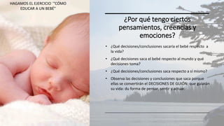 ¿Por qué tengo ciertos
pensamientos, creencias y
emociones?
• ¿Qué decisiones/conclusiones sacaría el bebé respecto a
la vida?
• ¿Qué decisiones saca el bebé respecto al mundo y qué
decisiones toma?
• ¿Qué decisiones/conclusiones saca respecto a sí mismo?
• Observa las decisiones y conclusiones que saca porque
ellas se convertirán el DECISIONES DE GUIÓN: que guiarán
su vida: du forma de pensar, sentir y actuar.
EDUCACIÓN EMOCIONAL 32
HAGAMOS EL EJERCICIO ´”CÓMO
EDUCAR A UN BEBÉ”
 