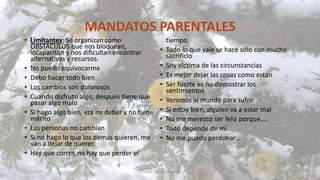 MANDATOS PARENTALES
• Limitantes: Se organizan como
OBSTÁCULOS que nos bloquean,
incapacitan y nos dificultan encontrar
alternativas y recursos.
• No puedo equivocarme
• Debo hacer todo bien
• Los cambios son dolorosos
• Cuando disfruto algo, después tiene que
pasar algo malo
• Si hago algo bien, era mi deber y no tiene
mérito
• Las personas no cambian
• Si no hago lo que los demás quieren, me
van a dejar de querer.
• Hay que correr, no hay que perder el
tiempo
• Todo lo que vale se hace sólo con mucho
sacrificio
• Soy víctima de las circunstancias
• Es mejor dejar las cosas como están
• Ser fuerte es no demostrar los
sentimientos
• Venimos al mundo para sufrir
• Si estoy bien, alguien va a estar mal
• No me merezco ser feliz porque….
• Todo depende de mí
• No me puedo perdonar…
11/2/20XX EDUCACIÓN EMOCIONAL 35
 