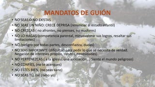 MANDATOS DE GUIÓN
• NO SEAS O NO EXISTAS
• NO SEAS UN NIÑO: CRECE DEPRISA (renunciar al estado infantil)
• NO CREZCAS ( no afrontes, no pienses, no madures)
• NO LO HAGAS (competencia parental, minusvalorar sus logros, resaltar sus
limitaciones)
• NO (peligro por todas partes, desconfianza, dudas)
• NO SEAS IMPORTANTE (dificultad para pedir lo que se necesita de verdad.
Negación de intereses propios, deseos, necesidades)
• NO PERTENEZCAS ( a la iglesia, una asociación…. Siente el mundo peligroso)
• NO CONFÍES, (no te acerques)
• NO ESTÉS BIEN, (no seas sano)
• NO SEAS TÚ, (sé como yo)
EDUCACIÓN EMOCIONAL 36
 