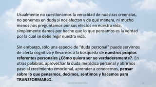 EDUCACIÓN EMOCIONAL 38
Usualmente no cuestionamos la veracidad de nuestras creencias,
no ponemos en duda si nos afectan y de qué manera, ni mucho
menos nos preguntamos por sus efectos en nuestra vida,
simplemente damos por hecho que lo que pensamos es la verdad
por la cual se debe regir nuestra vida.
Sin embargo, sólo una especie de “duda personal” puede servirnos
de alerta cognitiva y llevarnos a la búsqueda de nuestros propios
referentes personales ¿Cómo quiero ser yo verdaderamente?. En
otras palabras, aprovechar la duda metódica personal y abrirnos
paso al crecimiento emocional, aprender a conocernos, pensar
sobre lo que pensamos, decimos, sentimos y hacemos para
TRANSFORMARLO.
 