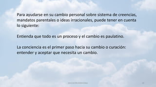 EDUCACIÓN EMOCIONAL 40
Para ayudarse en su cambio personal sobre sistema de creencias,
mandatos parentales o ideas irracionales, puede tener en cuenta
lo siguiente:
Entienda que todo es un proceso y el cambio es paulatino.
La conciencia es el primer paso hacia su cambio o curación:
entender y aceptar que necesita un cambio.
 
