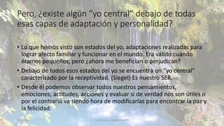 Pero, ¿existe algún “yo central” debajo de todas
esas capas de adaptación y personalidad?
• Lo que hemos visto son estados del yo, adaptaciones realizadas para
lograr afecto familiar y funcionar en el mundo. Era válido cuando
éramos pequeños, pero ¿ahora me benefician o perjudican?
• Debajo de todos esos estados del yo se encuentra un “yo central”
caracterizado por la receptividad. (Siegel) Es nuestro SER.
• Desde él podemos observar todos nuestros pensamientos,
emociones, actitudes, acciones y evaluar si de verdad nos son útiles o
por el contrario va siendo hora de modificarlas para encontrar la paz y
la felicidad.
11/2/20XX TÍTULO DE LA PRESENTACIÓN 41
 