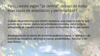 Pero, ¿existe algún “yo central” debajo de todas
esas capas de adaptación y personalidad?
Cuando desarrollamos una mente receptiva, que observa todo lo que
sucede en la mente, vemos las actividades mentales como simples
actividades de nuestro cuerpo, no como la totalidad de lo que somos.
Situándonos en el centro de la mente podemos captar la sensación de
nuestro yo receptivo, abrirnos a nuevas posibilidades, mejorar y ser
más felices.
11/2/20XX EDUCACIÓN EMOCIONAL 42
 