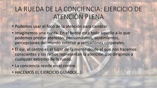 LA RUEDA DE LA CONCIENCIA: EJERCICIO DE
ATENCIÓN PLENA
11/2/20XX TEDUCACIÓN EMOCIONAL 43
• Podemos usar el foco de la atención para cambiar.
• Imaginemos una rueda. En el borde está todo aquello a lo que
podemos prestar atención: pensamientos, sentimientos,
percepciones del mundo exterior o sensaciones corporales.
• El eje, el centro es el lugar de la mente desde el que nos hacemos
conscientes y los radios representan la atención que dirigimos a
cualquier extremo de la rueda.
• La conciencia reside en el centro.
• HACEMOS EL EJERCICIO GUIADO(…)
 