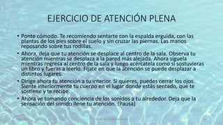 EJERCICIO DE ATENCIÓN PLENA
• Ponte cómodo. Te recomiendo sentarte con la espalda erguida, con las
plantas de los pies sobre el suelo y sin cruzar las piernas. Las manos
reposando sobre tus rodillas.
• Ahora, deja que tu atención se desplace al centro de la sala. Observa tu
atención mientras se desplaza a la pared más alejada. Ahora síguela
mientras regresa al centro de la sala y luego acércatela como si sostuvieras
un libro y fueras a leerlo. Fíjate en que la atención se puede desplazar a
distintos lugares.
• Dirige ahora tu atención a tu interior. Si quieres, puedes cerrar los ojos.
Siente interiormente tu cuerpo en el lugar donde estás sentado, que te
sostiene y te recibe.
• Ahora ve tomando conciencia de los sonidos a tu alrededor. Deja que la
sensación del sonido llene tu atención. (Pausa)
11/2/20XX TÍTULO DE LA PRESENTACIÓN 44
 