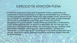 EJERCICIO DE ATENCIÓN PLENA
• A veces es conveniente dejar que la atención vuelva a centrarse en la
respiración y volver a instalarte en el lugar de tranquilidad que se halla en
lo más profundo de la mente. Desde este lugar puedes tomar conciencia de
las actividades de la mente sin dejarte arrastrar por ellas; puedes entender
que no son la totalidad de quien eres, que tú eres más que tus
pensamientos y sentimientos. Puedes tener pensamientos y sentimientos,
y percibirlos sabiendo que no forman tu identidad. No son mas que una
parte de la experiencia de tu mente. Hay personas a las que nombrar estas
actividades mentlaes y decir que son “pensamientos”, “emociones”,
“recuerdos”, o “preocupaciones” las ayuda a verlas como sucesos que van y
vienen. Deja que se alejen flotando levemente hasta que acaben saliendo
de la conciencia.
11/2/20XX TÍTULO DE LA PRESENTACIÓN 46
 