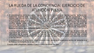 LA RUEDA DE LA CONCIENCIA: EJERCICIO DE
ATENCIÓN PLENA
11/2/20XX TEDUCACIÓN EMOCIONAL 48
• Al concentrarnos en la respiración ese eje o centro de conciencia, de darnos cuenta, se hace más
espacioso. Cuando más se expanda, mayor será nuestra capacidad de ser receptivos a todo
aquello que sucede fuera y dentro de nosotros mismos. Esta atención plena a lo que siento, a los
pensamientos que surgen en mi mente, al estado de mi cuerpo que se agita o tiene miedo o
inseguridad o tantas cosas, esta atención plena nos lleva a un lugar sereno dentro de nosotros
mismos donde podemos tener conciencia y conocimiento de todo lo que forma parte de
nosotros, las partes de nuestra experiencia: percibimos el exterior, percibimos nuestro cuerpo,
percibimos nuestras emociones, sentimientos, ideas…sin juzgarlos, con el deseo de mejorarlos y
dominarlos mejor, para cuidarlos, perfeccionarlos.
• Como la tranquila profundidad del océano, el centro de la conciencia es un luga de serenidad, de
seguridad, de apertura, de curiosidad. Desde este lugar seguro y abierto podemos explorar la
naturaleza de la mente. El centro de nuestra mente está siempre disponible, en este preciso
momento, y desde él, podemos entrar en un estado compasivo de conexión con nosotros mismos
y con los demás.
• Centrémonos en la respiración unos instantes más, abramos el espacioso centro de lamente a la
belleza y a la maravilla de lo que es.
Cuando estés preparada, puedes ir poco a poco abriendo los ojos.
 
