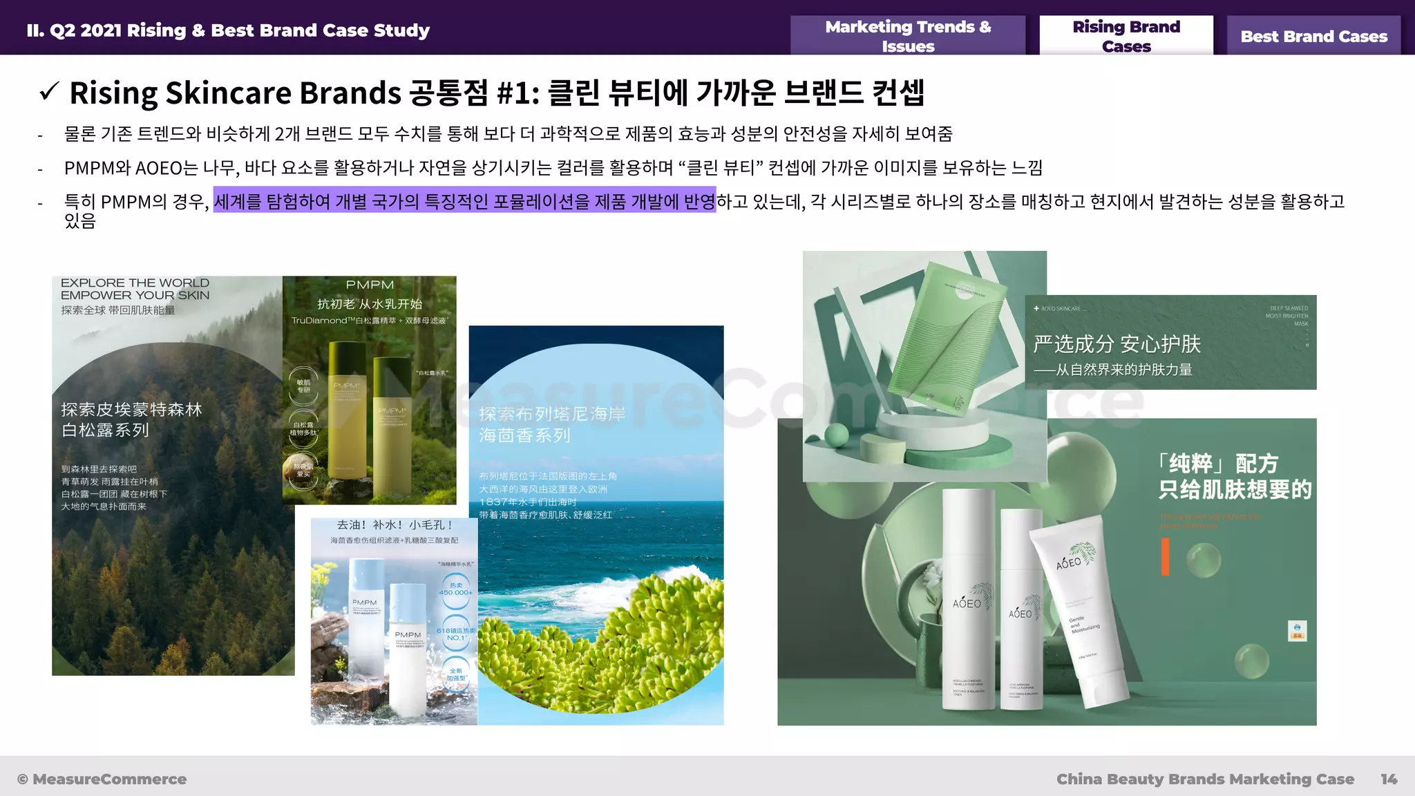 Marketing Trends &
Issues
Rising Brand
Cases
Best Brand Cases
II. Q2 2021 Rising & Best Brand Case Study
ü Rising Skincare Brands 공통점 #1: 클린 뷰티에 가까운 브랜드 컨셉
© MeasureCommerce China Beauty Brands Marketing Case 14
- 물론 기존 트렌드와 비슷하게 2개 브랜드 모두 수치를 통해 보다 더 과학적으로 제품의 효능과 성분의 안전성을 자세히 보여줌
- PMPM와 AOEO는 나무, 바다 요소를 활용하거나 자연을 상기시키는 컬러를 활용하며 “클린 뷰티” 컨셉에 가까운 이미지를 보유하는 느낌
- 특히 PMPM의 경우, 세계를 탐험하여 개별 국가의 특징적인 포뮬레이션을 제품 개발에 반영하고 있는데, 각 시리즈별로 하나의 장소를 매칭하고 현지에서 발견하는 성분을 활용하고
있음
 