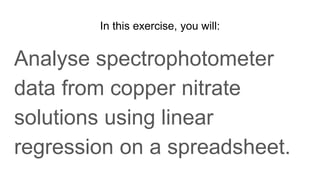 In this exercise, you will:
Analyse spectrophotometer
data from copper nitrate
solutions using linear
regression on a spreadsheet.
 
