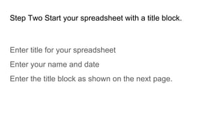 Step Two Start your spreadsheet with a title block.
Enter title for your spreadsheet
Enter your name and date
Enter the title block as shown on the next page.
 