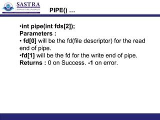 PIPE() …
•int pipe(int fds[2]);
Parameters :
• fd[0] will be the fd(file descriptor) for the read
end of pipe.
•fd[1] will be the fd for the write end of pipe.
Returns : 0 on Success. -1 on error.
 