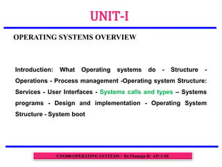 UNIT-I
OPERATING SYSTEMS OVERVIEW
CSS308-OPERATING SYSTEMS / Dr.Thanuja R/ AP/ CSE
Introduction: What Operating systems do - Structure -
Operations - Process management -Operating system Structure:
Services - User Interfaces - Systems calls and types – Systems
programs - Design and implementation - Operating System
Structure - System boot
 