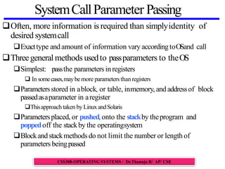 SystemCallParameter Passing
Often, more information isrequired than simplyidentity of
desired systemcall
Exacttype andamount of information vary accordingtoOSand call
Threegeneral methods usedto passparameters to theOS
Simplest: passthe parameters inregisters
 In somecases,maybe more parameters thanregisters
Parametersstored in ablock, or table, inmemory, and addressof block
passedasaparameter in aregister
Thisapproach taken by LinuxandSolaris
Parametersplaced, or pushed,onto the stackby theprogram and
poppedoff the stackby the operatingsystem
Blockandstackmethods do not limit the number or length of
parameters beingpassed
CSS308-OPERATING SYSTEMS / Dr.Thanuja R/ AP/ CSE
 