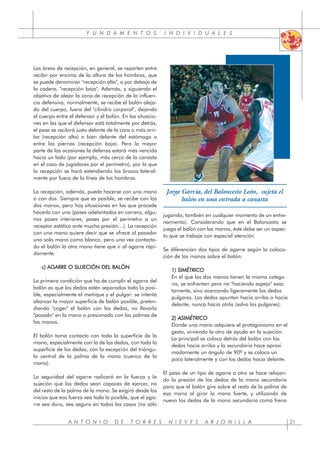 F U N D A M E N T O S I N D I V I D U A L E S
Las áreas de recepción, en general, se reparten entre
recibir por encima de la altura de los hombros, que
se puede denominar "recepción alta", o por debajo de
la cadera, "recepción baja". Además, y siguiendo el
objetivo de alejar la zona de recepción de la influen-
cia defensiva, normalmente, se recibe el balón aleja-
do del cuerpo, fuera del "cilindro corporal", dejando
el cuerpo entre el defensor y el balón. En las situacio-
nes en las que el defensor está totalmente por detrás,
el pase se recibirá justo delante de la cara o más arri-
ba (recepción alta) o bien delante del estómago o
entre las piernas (recepción baja). Pero la mayor
parte de las ocasiones la defensa estará más vencida
hacia un lado (por ejemplo, más cerca de la canasta
en el caso de jugadores por el perímetro), por lo que
la recepción se hará extendiendo los brazos lateral-
mente por fuera de la línea de los hombros.
La recepción, además, puede hacerse con una mano
o con dos. Siempre que es posible, se recibe con las
dos manos, pero hay situaciones en las que procede
hacerlo con una (pases adelantados en carrera, algu-
nos pases interiores, pases por el perímetro a un
receptor estático ante mucha presión…). La recepción
con una mano quiere decir que se ofrece al pasador
una sola mano como blanco, pero una vez contacta-
do el balón la otra mano tiene que ir al agarre rápi-
damente.
c) AGARRE O SUJECIÓN DEL BALÓN
La primera condición que ha de cumplir el agarre del
balón es que los dedos estén separados todo lo posi-
ble, especialmente el meñique y el pulgar: se intenta
abarcar la mayor superficie de balón posible, preten-
diendo "coger" el balón con los dedos, no llevarlo
"posado" en la mano o presionado con las palmas de
las manos.
El balón toma contacto con toda la superficie de la
mano, especialmente con la de los dedos, con toda la
superficie de los dedos, con la excepción del triángu-
lo central de la palma de la mano (cuenco de la
mano).
La seguridad del agarre radicará en la fuerza y la
sujeción que los dedos sean capaces de ejercer, no
del resto de la palma de la mano. Se exigirá desde los
inicios que esa fuerza sea toda la posible, que el aga-
rre sea duro, sea seguro en todos los casos (no sólo
jugando, también en cualquier momento de un entre-
namiento). Considerando que en el Baloncesto se
juega el balón con las manos, éste debe ser un aspec-
to que se trabaje con especial atención.
Se diferencian dos tipos de agarre según la coloca-
ción de las manos sobre el balón:
1) SIMÉTRICO
En el que las dos manos tienen la misma catego
ría, se enfrentan pero no "haciendo espejo" exac
tamente, sino acercando ligeramente los dedos
pulgares. Los dedos apuntan hacia arriba o hacia
delante, nunca hacia atrás (salvo los pulgares).
2) ASIMÉTRICO
Donde una mano adquiere el protagonismo en el
gesto, sirviendo la otra de ayuda en la sujeción.
La principal se coloca detrás del balón con los
dedos hacia arriba y la secundaria hace aproxi
madamente un ángulo de 90º y se coloca un
poco lateralmente y con los dedos hacia delante.
El paso de un tipo de agarre a otro se hace relajan-
do la presión de los dedos de la mano secundaria
para que el balón gire sobre el resto de la palma de
esa mano al girar la mano fuerte, y utilizando de
nuevo los dedos de la mano secundaria como freno
A N T O N I O D E T O R R E S - N I E V E S A R J O N I L L A 21
Jorge García, del Baloncesto León, sujeta el
balón en una entrada a canasta
 