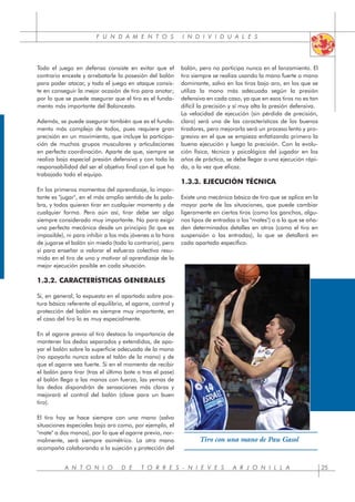 F U N D A M E N T O S I N D I V I D U A L E S
Todo el juego en defensa consiste en evitar que el
contrario enceste y arrebatarle la posesión del balón
para poder atacar, y todo el juego en ataque consis-
te en conseguir la mejor ocasión de tiro para anotar;
por lo que se puede asegurar que el tiro es el funda-
mento más importante del Baloncesto.
Además, se puede asegurar también que es el funda-
mento más complejo de todos, pues requiere gran
precisión en un movimiento, que incluye la participa-
ción de muchos grupos musculares y articulaciones
en perfecta coordinación. Aparte de que, siempre se
realiza bajo especial presión defensiva y con toda la
responsabilidad del ser el objetivo final con el que ha
trabajado todo el equipo.
En los primeros momentos del aprendizaje, lo impor-
tante es "jugar", en el más amplio sentido de la pala-
bra, y todos quieren tirar en cualquier momento y de
cualquier forma. Pero aún así, tirar debe ser algo
siempre considerado muy importante. No para exigir
una perfecta mecánica desde un principio (lo que es
imposible), ni para inhibir a los más jóvenes a la hora
de jugarse el balón sin miedo (todo lo contrario), pero
sí para enseñar a valorar el esfuerzo colectivo resu-
mido en el tiro de uno y motivar al aprendizaje de la
mejor ejecución posible en cada situación.
1.3.2. CARACTERÍSTICAS GENERALES
Si, en general, lo expuesto en el apartado sobre pos-
tura básica referente al equilibrio, el agarre, control y
protección del balón es siempre muy importante, en
el caso del tiro lo es muy especialmente.
En el agarre previo al tiro destaca la importancia de
mantener los dedos separados y extendidos, de apo-
yar el balón sobre la superficie adecuada de la mano
(no apoyarlo nunca sobre el talón de la mano) y de
que el agarre sea fuerte. Si en el momento de recibir
el balón para tirar (tras el último bote o tras el pase)
el balón llega a las manos con fuerza, las yemas de
los dedos dispondrán de sensaciones más claras y
mejorará el control del balón (clave para un buen
tiro).
El tiro hoy se hace siempre con una mano (salvo
situaciones especiales bajo aro como, por ejemplo, el
"mate" a dos manos), por lo que el agarre previo, nor-
malmente, será siempre asimétrico. La otra mano
acompaña colaborando a la sujeción y protección del
balón, pero no participa nunca en el lanzamiento. El
tiro siempre se realiza usando la mano fuerte o mano
dominante, salvo en los tiros bajo aro, en los que se
utiliza la mano más adecuada según la presión
defensiva en cada caso, ya que en esos tiros no es tan
difícil la precisión y sí muy alta la presión defensiva.
La velocidad de ejecución (sin pérdida de precisión,
claro) será una de las características de los buenos
tiradores, pero mejorarla será un proceso lento y pro-
gresivo en el que se empieza enfatizando primero la
buena ejecución y luego la precisión. Con la evolu-
ción física, técnica y psicológica del jugador en los
años de práctica, se debe llegar a una ejecución rápi-
da, a la vez que eficaz.
1.3.3. EJECUCIÓN TÉCNICA
Existe una mecánica básica de tiro que se aplica en la
mayor parte de las situaciones, que puede cambiar
ligeramente en ciertos tiros (como los ganchos, algu-
nos tipos de entradas o los "mates") o a la que se aña-
den determinados detalles en otros (como el tiro en
suspensión o las entradas), lo que se detallará en
cada apartado específico.
A N T O N I O D E T O R R E S - N I E V E S A R J O N I L L A 25
Tiro con una mano de Pau Gasol
 