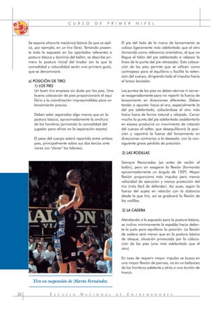 C U R S O D E P R I M E R N I V E L
Se expone ahora la mecánica básica (la que se apli-
ca, por ejemplo, en un tiro libre). Teniendo presen-
te todo lo expuesto en los apartados referentes a
postura básica y dominio del balón, se describe pri-
mero la postura inicial del tirador (en la que la
comodidad y naturalidad serán una primera guía),
que se denominará:
a) POSICIÓN DE TIRO
1) LOS PIES
Un buen tiro empieza sin duda por los pies. Una
buena colocación de pies proporcionará el equi
librio y la coordinación imprescindibles para un
lanzamiento preciso.
Deben estar separados algo menos que en la
postura básica, aproximadamente la anchura
de los hombros (primando la comodidad del
jugador para afinar en la separación exacta).
El peso del cuerpo estará repartido entre ambos
pies, principalmente sobre sus dos tercios ante
riores (no "clavar" los talones).
El pie del lado de la mano de lanzamiento se
coloca ligeramente más adelantado que el otro
(tomando como referencia orientativa, el que no
llegue el talón del pie adelantado a rebasar la
línea de la punta del pie retrasado). Esta coloca-
ción de los pies permite que se utilicen como
contrapeso para el equilibrio y facilita la exten-
sión del cuerpo, dirigiendo todo el impulso hacia
el brazo lanzador.
Las puntas de los pies no deben abrirse ni cerrar-
se exageradamente para no repartir la fuerza de
lanzamiento en direcciones diferentes. Deben
tender a apuntar hacia el aro, especialmente la
del pie adelantado, colocándose el otro más
hacia fuera de forma natural y relajada. Cerrar
mucho la punta del pie adelantado oadelantarlo
en exceso producirá un movimiento de rotación
del cuerpo al saltar, que desequilibrará la posi-
ción y repartirá la fuerza del lanzamiento en
direcciones contrarias a la deseada, con la con-
siguiente grave pérdida de precisión.
2) LAS RODILLAS
Siempre flexionadas (ya antes de recibir el
balón), pero sin exagerar la flexión (formando
aproximadamente un ángulo de 120º). Mayor
flexión proporciona más impulso pero menos
velocidad de ejecución y menos protección del
tiro (más fácil de defender). Así pues, según la
fuerza del sujeto en relación con la distancia
desde la que tira, así se graduará la flexión de
las rodillas.
3) LA CADERA
Atendiendo a lo expuesto para la postura básica,
se inclina mínimamente la espalda hacia delan-
te lo justo para equilibrar la posición. La flexión
de cadera será menor que en la postura básica
de ataque, situación provocada por la coloca-
ción de los pies (uno más adelantado que el
otro)
En caso de requerir mayor impulso se busca en
una mayor flexión de piernas, no en un balanceo
de los hombros adelante y atrás o una torsión de
tronco.
E S C U E L A N A C I O N A L D E E N T R E N A D O R E S
26
Tiro en suspensión de Marta Fernández
 