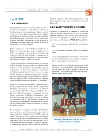 F U N D A M E N T O S I N D I V I D U A L E S
A N T O N I O D E T O R R E S - N I E V E S A R J O N I L L A 33
1.4. EL BOTE
1.4.1. DEFINICIÓN
Botar (o "driblar") consiste en lanzar el balón contra el
suelo para que rebote y vuelva a la mano del que lo
lanzó, una vez o varias seguidas sin llegar a cogerlo
entre una y otra. Cogerlo constituiría una violación
del Reglamento de juego, el cual permite al jugador
con balón empezar a botar una sola vez hasta coger
el balón de nuevo, momento en el que agotaría la
posibilidad de botar hasta que volviera a recibir el
balón para una nueva posesión.
Botar constituye el único método permitido por el
Reglamento de juego para que el jugador con el
balón se desplace manteniendo la posesión del
mismo (el hecho de botar el balón no supone que el
que lo bota pierda su posesión en la fase de rebote
del balón en el suelo y vuelta a la mano).
Supone un método de avance del balón mucho más
lento que el pase aunque más fácil de ejecutar y más
seguro en la mayoría de los casos. Por ello, según se
evoluciona en el dominio de todos los fundamentos
individuales y colectivos disminuye su uso en el juego.
Así, los jugadores o equipos de corta edad o escaso
conocimiento del juego abusan del bote, y los equi-
pos más evolucionados y que ejecutan un juego de
mayor calidad delimitan su uso solo a lo necesario.
Botar es lo primero que hacen los jugadores princi-
piantes, pues es el más sencillo de los fundamentos
con balón y el único que no requiere un compañero
o una canasta. Además, el disponer del balón pro-
porciona todo el protagonismo al jugador, lo que
supone un atractivo añadido en las etapas de inicia-
ción, en que lo que todos quieren es tener el balón y
no compartirlo. Así, en los primeros momentos del
aprendizaje, el que es capaz de botar con un mínimo
de seguridad y resolución es considerado el mejor y
el modelo a imitar.
De tal situación se pueden aprovechar las facilidades
que aporta a su enseñanza, pero hay que evitar el
abuso del bote. Especialmente, el hábito botar de
nada más recibir y sin un objetivo concreto, lo que
acaba haciendo a los jugadores incapaces de realizar
algo productivo en ataque si no botan primero, con lo
que pierden la mayor parte de su potencial ofensivo.
Y, sin embargo, hay que enseñar a valorar la multitud
de otros aspectos mucho más importantes (por más
colectivos y, por ende, más resolutivos) que ofrece el
Baloncesto.
1.4.2. CARACTERÍSTICAS GENERALES
Siguiendo lo expuesto en lo referente al control del
balón, la primera regla de oro a la hora de botar es
no mirar al balón, pues su control está ya transferido
a las yemas de los dedos. En especial en tres momen-
tos críticos que diferencian al "
"driblador" de calidad:
- En el momento de iniciar el bote, en el primer
bote.
- En el momento de agotar el bote, al recoger el
balón.
- Y muy especialmente, en los cambios de mano al
recibir el balón con la nueva mano (como se deta-
lla en el apartado correspondiente).
Adquiere aquí gran relevancia lo expuesto en lo
referente al control del balón sobre la separación
de los dedos, en especial el dedo meñique. Se
puede decir que, botando, el balón hay que "verlo"
con las yemas de los dedos.
Shannon Johnson bota el balon con la
derecha mirando al frente
 