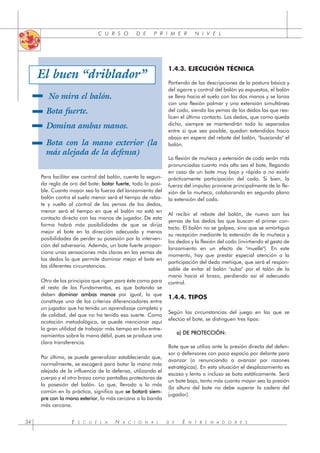 E S C U E L A N A C I O N A L D E E N T R E N A D O R E S
34
C U R S O D E P R I M E R N I V E L
Para facilitar ese control del balón, cuenta la segun-
da regla de oro del bote: b
botar fuerte, todo lo posi-
ble. Cuanto mayor sea la fuerza del lanzamiento del
balón contra el suelo menor será el tiempo de rebo-
te y vuelta al control de las yemas de los dedos,
menor será el tiempo en que el balón no está en
contacto directo con las manos de jugador. De esta
forma habrá más posibilidades de que se dirija
mejor el bote en la dirección adecuada y menos
posibilidades de perder su posesión por la interven-
ción del adversario. Además, un bote fuerte propor-
ciona unas sensaciones más claras en las yemas de
los dedos lo que permite dominar mejor el bote en
las diferentes circunstancias.
Otro de los principios que rigen para éste como para
el resto de los Fundamentos, es que botando se
deben d
dominar ambas manos por igual, lo que
constituye uno de los criterios diferenciadores entre
un jugador que ha tenido un aprendizaje completo y
de calidad, del que no ha tenido esa suerte. Como
acotación metodológica, se puede mencionar aquí
la gran utilidad de trabajar más tiempo en los entre-
namientos sobre la mano débil, pues se produce una
clara transferencia.
Por último, se puede generalizar estableciendo que,
normalmente, se escogerá para botar la mano más
alejada de la influencia de la defensa, utilizando el
cuerpo y el otro brazo como pantallas protectoras de
la posesión del balón. Lo que, llevado a lo más
común en la práctica, significa que s
se botará siem-
pre con la mano exterior, la más cercana a la banda
más cercana.
1.4.3. EJECUCIÓN TÉCNICA
Partiendo de las descripciones de la postura básica y
del agarre y control del balón ya expuestos, el balón
se lleva hacia el suelo con las dos manos y se lanza
con una flexión palmar y una extensión simultánea
del codo, siendo las yemas de los dedos las que rea-
licen el último contacto. Los dedos, que como queda
dicho, siempre se mantendrán todo lo separados
entre sí que sea posible, quedan extendidos hacia
abajo en espera del rebote del balón, "buscando" el
balón.
La flexión de muñeca y extensión de codo serán más
pronunciadas cuanto más alto sea el bote, llegando
en caso de un bote muy bajo y rápido a no existir
prácticamente participación del codo. Si bien, la
fuerza del impulso proviene principalmente de la fle-
xión de la muñeca, colaborando en segundo plano
la extensión del codo.
Al recibir el rebote del balón, de nuevo son las
yemas de los dedos las que buscan el primer con-
tacto. El balón no se golpea, sino que se amortigua
su recepción mediante la extensión de la muñeca y
los dedos y la flexión del codo (invirtiendo el gesto de
lanzamiento en un efecto de "muelle"). En este
momento, hay que prestar especial atención a la
participación del dedo meñique, que será el respon-
sable de evitar el balón "suba" por el talón de la
mano hacia el brazo, perdiendo así el adecuado
control.
1.4.4. TIPOS
Según las circunstancias del juego en las que se
efectúa el bote, se distinguen tres tipos:
a) DE PROTECCIÓN:
Bote que se utiliza ante la presión directa del defen-
sor o defensores con poco espacio por delante para
avanzar (o renunciando a avanzar por razones
estratégicas). En esta situación el desplazamiento es
escaso y lento o incluso se bota estáticamente. Será
un bote bajo, tanto más cuanto mayor sea la presión
(la altura del bote no debe superar la cadera del
jugador).
No mira el balón.
Bota fuerte.
Domina ambas manos.
Bota con la mano exterior (la
más alejada de la defensa)
El buen “driblador”
 