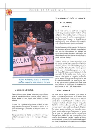 C U R S O D E P R I M E R N I V E L
E S C U E L A N A C I O N A L D E E N T R E N A D O R E S
42
b) SEGÚN SU LONGITUD:
Se consideran pases l
largos los que abarcan distan-
cias de aproximadamente más de quince metros, y
pases c
cortos si son hasta unos cuatro o cinco
metros.
Si bien, con jugadores muy jóvenes, su falta de fuer-
za puede hacer que pases de más diez metros ya se
consideren largos y los cortos no lleguen ni a los tres
metros.
Los pases m
mano a mano consisten en entregar
el balón directamente en las manos del recep-
tor.
c) SEGÚN LA EJECUCIÓN DEL PASADOR:
1) CON DOS MANOS:
- DE PECHO:
Es el pase básico. Se parte de un agarre
simétrico y se saca el balón desde la altura
del pecho del pasador, razón por la que se
denomina pase de pecho, no porque se diri-
ja al pecho del receptor: se dirigirá, como
cualquier otro pase, a la zona de recepción
más adecuada según las circunstancias.
Desde la postura básica y con la ejecución
ya expuesta, se lanza el balón. Hay que cui-
dar que los principiantes no saquen los
codos llevando los dedos hacia el pecho: los
dedos deben apuntar hacia arriba (los pul-
gares hacia el pecho).
También habrá que cuidar al principio, que
los brazos den la adecuada continuidad sin
cruzarse, echarse hacia fuera o bajarse, que
tras el "golpe de muñeca" las manos queden
hacia fuera y hacia abajo, y que no se pier-
da el equilibrio cayéndose hacia delante. La
extensión de los codos será tanto mayor
cuanta más fuerza se necesite, tendiendo,
como queda dicho, a que el movimiento sea
lo más rápido posible y el pase lo más fuer-
te que las circunstancias permitan. Es el pase
más habitual en posiciones sin excesiva pre-
sión lejanas al aro y por el perímetro.
- SOBRE LA CABEZA:
Se parte de un agarre simétrico y se coloca el
balón a una altura por encima de la cabeza pero
siempre por delante de la frente (no llevar el balón
detrás de la nuca). Desde ahí se efectúa el lanza-
miento mediante la extensión del codo sin que los
hombros participen. De nuevo hay que cuidar que
no se crucen ni bajen los brazos después del pase:
los brazos quedan estirados con los dedos apun-
tando aproximadamente en la dirección en la que
fue el pase con las palmas de las manos hacia
fuera y hacia abajo. Hay que corregir al principio
que los jugadores no intenten impulsar el balón
con una previa inclinación hacia atrás de la espal-
da (no es un saque de fútbol) y que no abandonen
Nuria Martínez, base de la Selección,
realiza un pase a una mano en carrera
 