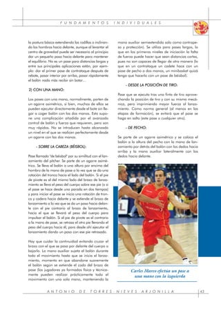 F U N D A M E N T O S I N D I V I D U A L E S
A N T O N I O D E T O R R E S - N I E V E S A R J O N I L L A 43
la postura básica extendiendo las rodillas o inclinan-
do los hombros hacia delante, aunque al levantar el
centro de gravedad puede ser necesario al principio
dar un pequeño paso hacia delante para mantener
el equilibrio. No es un pase para distancias largas y
entre sus principales aplicaciones están, por ejem-
plo: dar el primer pase de contrataque después de
rebote, pasar interior por arriba, pasar rápidamente
el balón nada más recibir sin botar…
2) CON UNA MANO:
Los pases con una mano, normalmente, parten de
un agarre asimétrico, si bien, muchos de ellos se
pueden ejecutar directamente desde el bote sin lle-
gar a coger balón con las dos manos. Esto supo-
ne una complicación añadida por el avanzado
control de balón y fuerza que requieren, pero son
muy rápidos. No se introducen hasta alcanzado
un nivel en el que se realicen perfectamente desde
un agarre con las dos manos.
- SOBRE LA CABEZA (BÉISBOL):
Pase llamado "de béisbol" por su similitud con el lan-
zamiento del pitcher. Se parte de un agarre asimé-
trico. Se lleva el balón a una altura por encima del
hombro de la mano de pase a la vez que se da una
rotación del tronco hacia el lado del balón. Si el pie
de pivote es el del mismo lado del brazo de lanza-
miento se lleva el peso del cuerpo sobre ese pie (o si
el pase se hace desde una parada en dos tiempos)
y para iniciar el pase se inicia una rotación de tron-
co y cadera hacia delante y se extiende el brazo de
lanzamiento a la vez que se da un paso hacia delan-
te con el pie contrario al brazo de lanzamiento,
hacia el que se llevará el peso del cuerpo para
impulsar el balón. Si el pie de pivote es el contrario
a la mano de pase, se retrasa el otro pie llevando el
peso del cuerpo hacia él, para desde ahí ejecutar el
lanzamiento dando un paso con ese pie retrasado.
Hay que cuidar la continuidad evitando cruzar el
brazo con el que se pasa por delante del cuerpo o
bajarlo. La mano auxiliar sujeta el balón durante
todo el movimiento hasta que se inicia el lanza-
miento, momento en que abandone suavemente
el balón según se extiende el codo del brazo de
pase (los jugadores ya formados física y técnica-
mente pueden realizar prácticamente todo el
movimiento con una sola mano, manteniendo la
mano auxiliar semiextendida solo como contrape-
so y protección). Se utiliza para pases largos, lo
que en los primeros niveles de iniciación la falta
de fuerza puede hacer que sean distancias cortas,
pues no son capaces de llegar de otra manera (lo
que en un contrataque un cadete hace con un
pase de pecho a dos manos, un minibasket quizá
tenga que hacerlo con un pase de béisbol).
- DESDE LA POSICIÓN DE TIRO:
Pase que se ejecuta tras una finta de tiro aprove-
chando la posición de tiro y con su misma mecá-
nica, pero imprimiendo mayor fuerza al lanza-
miento. Como norma general (al menos en las
etapas de formación), se evitará que el pase se
haga en salto (este pase o cualquier otro).
- DE PECHO:
Se parte de un agarre asimétrico y se coloca el
balón a la altura del pecho con la mano de lan-
zamiento por detrás del balón con los dedos hacia
arriba y la mano auxiliar lateralmente con los
dedos hacia delante.
Carles Marco efectúa un pase a
una mano con la izquierda
 