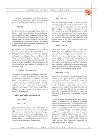 F U N D A M E N T O S I N D I V I D U A L E S
A N T O N I O D E T O R R E S - N I E V E S A R J O N I L L A 57
- En la finta y recuperación, tras iniciar el movi-
miento de tiro, se renuncia a tirar recuperando la
posición inicial (bajando de nuevo el balón).
- PIVOTES:
Se diferencian los pivotes según hacia dónde se
hagan y según la amplitud del giro que se haga.
Se puede pivotar dando el paso para ganar espa-
cio hacia el aro o para alejarse del mismo. Y se
puede hacer un pivote completo para encarar
totalmente el aro (aproximadamente 180 grados)
o medio pivote para colocarse lateralmente (90
grados aproximadamente).
En cualquier caso, es importante que la vista del
jugador se lleve por encima del hombro hacia
atrás para localizar el espacio disponible según la
colocación escogida por el defensor. Esta mirada
hacia atrás debe hacerse sin descuidar la visión
periférica de los otros defensores que puedan inti-
midar el bote o hacer 2x1, y, en consecuencia, de
los compañeros que queden en disposición de
recibir un pase.
- FINTAS DE GIRO O PIVOTE:
Al localizar la colocación del defensor o para for-
zar ésta, se pueden hacer fintas de giro. Para ello
se utilizarán los hombros, la cabeza e incluso el
balón, pero tratando de evitar que se levante o
arrastre un pie. Se pueden hacer también fintas de
salida moviendo un pie, pero considerando lo
reducido del espacio y del tiempo disponibles,
obligarán, o bien a giros muy amplios, o bien a
botar inmediatamente.
2) SERIES BÁSICAS DE MOVIMIENTOS
- PASO ATRÁS
- PASO Y TIRO
La primera opción, supone hacer un tiro de medio
gancho con un paso atrás hacia el aro, tanto por
el fondo como hacia el centro de la zona. Hay que
tener en cuenta que una vez iniciado el paso no se
puede completar si haber soltado el balón. Se
puede realizar con una finta de pivote al lado con-
trario, a la vez que se da el paso atrás.
- PASO Y BOTE
Una vez dado el paso atrás, el defensor puede
cerrar la progresión, con lo que se dará un bote
para consolidar la posición sin cometer "pasos"
(bote muy bajo y entre las piernas, incluso con las
dos manos). Una vez ahí se puede volver al lado
contrario con otro paso atrás o se puede seguir
por el mismo lado. En cualquier caso, se acaba
con una con una parada y tiro. Puede ser una
parada lateral al aro para un medio gancho, o
una parada y tiro de frente.
- MEDIO PIVOTE
Esta es una buena opción cuando se recibe bien
dentro de la zona, no tanto cuando es en sus lími-
tes. Supone girar 90 grados para colocarse late-
ralmente y hacer medio gancho rápido. Una
buena opción es hacer una finta de "parar y
seguir" y sumar un nuevo pivote para tirar con la
otra mano. Sin embargo, es de difícil ejecución,
pues, ha de ser rápido y con mucho contacto, y se
suelen señalar pasos al pivotar dos veces, incluso
aun cuando no se mueva el pie de pivote.
- ENCARAR EL ARO
Hay dos posibilidades de pivote completo para
encarar el aro: ganar espacio o pivotar hacia
fuera alejándose del aro. Una vez de frente, las
opciones (aun con menos espacio) son equivalen-
tes al 1x1 de cara a canasta por el perímetro,
especialmente si el pivote es alejándose (buena
opción al recibir lejos del aro, por ejemplo en el
poste alto, o cuando el atacante es capaz de
dominar a su defensor con más espacio y menos
contacto).
Cuando se pivota encarando el aro pero mante-
niendo el contacto con el defensor (ganando
espacio) la primera opción clara es el tiro (nor-
malmente al tablero). Será importante cuidar que
el balón se mantenga alto durante el giro. Es una
buena situación para hacer fintas de tiro comple-
tas ("fintar y recuperar") y, en el caso de que se
produzca la reacción del defensor, o bien iniciar
de nuevo el tiro, o dar un bote para penetrar, o,
de nuevo, sumar otro medio pivote y hacer un
medio gancho (bien flexionado, cuidando no
hacer pasos, o que lo parezca).
 