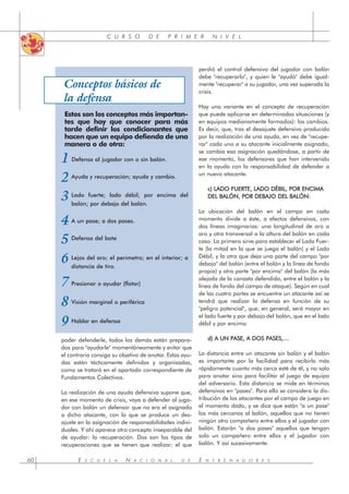 E S C U E L A N A C I O N A L D E E N T R E N A D O R E S
60
C U R S O D E P R I M E R N I V E L
poder defenderle, todos los demás están prepara-
dos para "ayudarle" momentáneamente y evitar que
el contrario consiga su objetivo de anotar. Estas ayu-
das están tácticamente definidas y organizadas,
como se tratará en el apartado correspondiente de
Fundamentos Colectivos.
La realización de una ayuda defensiva supone que,
en ese momento de crisis, vaya a defender al juga-
dor con balón un defensor que no era el asignado
a dicho atacante, con lo que se produce un des-
ajuste en la asignación de responsabilidades indivi-
duales. Y ahí aparece otro concepto inseparable del
de ayudar: la recuperación. Dos son los tipos de
recuperaciones que se tienen que realizar: el que
perdió el control defensivo del jugador con balón
debe "recuperarlo", y quien le "ayudó" debe igual-
mente "recuperar" a su jugador, una vez superada la
crisis.
Hay una variante en el concepto de recuperación
que puede aplicarse en determinadas situaciones (y
en equipos medianamente formados): los cambios.
Es decir, que, tras el desajuste defensivo producido
por la realización de una ayuda, en vez de "recupe-
rar" cada uno a su atacante inicialmente asignado,
se cambia esa asignación quedándose, a partir de
ese momento, los defensores que han intervenido
en la ayuda con la responsabilidad de defender a
un nuevo atacante.
c) LADO FUERTE, LADO DÉBIL, POR ENCIMA
DEL BALÓN, POR DEBAJO DEL BALÓN:
La ubicación del balón en el campo en cada
momento divide a éste, a efectos defensivos, con
dos líneas imaginarias: una longitudinal de aro a
aro y otra transversal a la altura del balón en cada
caso. La primera sirve para establecer el Lado Fuer-
te (la mitad en la que se juega el balón) y el Lado
Débil, y la otra que deja una parte del campo "por
debajo" del balón (entre el balón y la línea de fondo
propia) y otra parte "por encima" del balón (la más
alejada de la canasta defendida, entre el balón y la
línea de fondo del campo de ataque). Según en cual
de las cuatro partes se encuentre un atacante así se
tendrá que realizar la defensa en función de su
"peligro potencial", que, en general, será mayor en
el lado fuerte y por debajo del balón, que en el lado
débil y por encima.
d) A UN PASE, A DOS PASES,…
La distancia entre un atacante sin balón y el balón
es importante por la facilidad para recibirlo más
rápidamente cuanto más cerca esté de él, y no solo
para anotar sino para facilitar el juego de equipo
del adversario. Esta distancia se mide en términos
defensivos en "pases". Para ello se considera la dis-
tribución de los atacantes por el campo de juego en
el momento dado, y se dice que están "a un pase"
los más cercanos al balón, aquellos que no tienen
ningún otro compañero entre ellos y el jugador con
balón. Estarán "a dos pases" aquellos que tengan
solo un compañero entre ellos y el jugador con
balón. Y así sucesivamente.
Conceptos básicos de
la defensa
Estos son los conceptos más importan-
tes que hay que conocer para más
tarde definir los condicionantes que
hacen que un equipo defienda de una
manera o de otra:
Defensa al jugador con o sin balón.
Ayuda y recuperación; ayuda y cambio.
Lado fuerte; lado débil; por encima del
balón; por debajo del balón.
A un pase; a dos pases.
Defensa del bote
Lejos del aro; el perímetro; en el interior; a
distancia de tiro.
Presionar o ayudar (flotar)
Visión marginal o periférica
Hablar en defensa
1
2
3
4
5
6
7
8
9
 