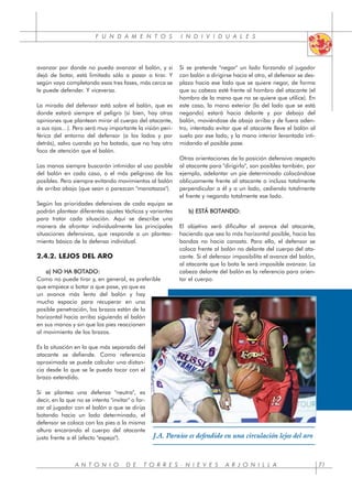 F U N D A M E N T O S I N D I V I D U A L E S
A N T O N I O D E T O R R E S - N I E V E S A R J O N I L L A 71
avanzar por donde no pueda avanzar el balón, y si
dejó de botar, está limitado sólo a pasar o tirar. Y
según vaya completando esas tres fases, más cerca se
le puede defender. Y viceversa.
La mirada del defensor está sobre el balón, que es
donde estará siempre el peligro (si bien, hay otras
opiniones que plantean mirar al cuerpo del atacante,
a sus ojos…). Pero será muy importante la visión peri-
férica del entorno del defensor (a los lados y por
detrás), salvo cuando ya ha botado, que no hay otro
foco de atención que el balón.
Las manos siempre buscarán intimidar el uso posible
del balón en cada caso, o el más peligroso de los
posibles. Pero siempre evitando movimientos al balón
de arriba abajo (que sean o parezcan "manotazos").
Según las prioridades defensivas de cada equipo se
podrán plantear diferentes ajustes tácticos y variantes
para tratar cada situación. Aquí se describe una
manera de afrontar individualmente las principales
situaciones defensivas, que responde a un plantea-
miento básico de la defensa individual.
2.4.2. LEJOS DEL ARO
a) NO HA BOTADO:
Como no puede tirar y, en general, es preferible
que empiece a botar a que pase, ya que es
un avance más lento del balón y hay
mucho espacio para recuperar en una
posible penetración, los brazos están de la
horizontal hacia arriba siguiendo el balón
en sus manos y sin que los pies reaccionen
al movimiento de los brazos.
Es la situación en la que más separado del
atacante se defiende. Como referencia
aproximada se puede calcular una distan-
cia desde la que se le pueda tocar con el
brazo extendido.
Si se plantea una defensa "neutra", es
decir, en la que no se intenta "invitar" o for-
zar al jugador con el balón a que se dirija
botando hacia un lado determinado, el
defensor se coloca con los pies a la misma
altura encarando el cuerpo del atacante
justo frente a él (efecto "espejo").
Si se pretende "negar" un lado forzando al jugador
con balón a dirigirse hacia el otro, el defensor se des-
plaza hacia ese lado que se quiere negar, de forma
que su cabeza esté frente al hombro del atacante (el
hombro de la mano que no se quiere que utilice). En
este caso, la mano exterior (la del lado que se está
negando) estará hacia delante y por debajo del
balón, moviéndose de abajo arriba y de fuera aden-
tro, intentado evitar que el atacante lleve el balón al
suelo por ese lado, y la mano interior levantada inti-
midando el posible pase.
Otras orientaciones de la posición defensiva respecto
al atacante para "dirigirlo", son posibles también, por
ejemplo, adelantar un pie determinado colocándose
oblicuamente frente al atacante o incluso totalmente
perpendicular a él y a un lado, cediendo totalmente
el frente y negando totalmente ese lado.
b) ESTÁ BOTANDO:
El objetivo será dificultar el avance del atacante,
haciendo que sea lo más horizontal posible, hacia las
bandas no hacia canasta. Para ello, el defensor se
coloca frente al balón no delante del cuerpo del ata-
cante. Si el defensor imposibilita el avance del balón,
al atacante que lo bota le será imposible avanzar. La
cabeza delante del balón es la referencia para orien-
tar el cuerpo.
J.A. Paraíso es defendido en una circulación lejos del aro
 