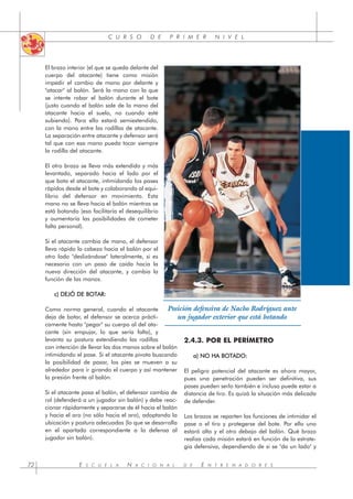 C U R S O D E P R I M E R N I V E L
E S C U E L A N A C I O N A L D E E N T R E N A D O R E S
72
El brazo interior (el que se queda delante del
cuerpo del atacante) tiene como misión
impedir el cambio de mano por delante y
"atacar" al balón. Será la mano con la que
se intente robar el balón durante el bote
(justo cuando el balón sale de la mano del
atacante hacia el suelo, no cuando esté
subiendo). Para ello estará semiextendido,
con la mano entre las rodillas de atacante.
La separación entre atacante y defensor será
tal que con esa mano pueda tocar siempre
la rodilla del atacante.
El otro brazo se lleva más extendido y más
levantado, separado hacia el lado por el
que bota el atacante, intimidando los pases
rápidos desde el bote y colaborando al equi-
librio del defensor en movimiento. Esta
mano no se lleva hacia el balón mientras se
está botando (eso facilitaría el desequilibrio
y aumentaría las posibilidades de cometer
falta personal).
Si el atacante cambia de mano, el defensor
lleva rápido la cabeza hacia el balón por el
otro lado "deslizándose" lateralmente, si es
necesario con un paso de caída hacia la
nueva dirección del atacante, y cambia la
función de las manos.
c) DEJÓ DE BOTAR:
Como norma general, cuando el atacante
deja de botar, el defensor se acerca prácti-
camente hasta "pegar" su cuerpo al del ata-
cante (sin empujar, lo que sería falta), y
levanta su postura extendiendo las rodillas
con intención de llevar las dos manos sobre el balón
intimidando el pase. Si el atacante pivota buscando
la posibilidad de pasar, los pies se mueven a su
alrededor para ir girando el cuerpo y así mantener
la presión frente al balón.
Si el atacante pasa el balón, el defensor cambia de
rol (defenderá a un jugador sin balón) y debe reac-
cionar rápidamente y separarse de él hacia el balón
y hacia el aro (no sólo hacia el aro), adoptando la
ubicación y postura adecuadas (lo que se desarrolla
en el apartado correspondiente a la defensa al
jugador sin balón).
2.4.3. POR EL PERÍMETRO
a) NO HA BOTADO:
El peligro potencial del atacante es ahora mayor,
pues una penetración pueden ser definitiva, sus
pases pueden serlo también e incluso puede estar a
distancia de tiro. Es quizá la situación más delicada
de defender.
Los brazos se reparten las funciones de intimidar el
pase o el tiro y protegerse del bote. Por ello uno
estará alto y el otro debajo del balón. Qué brazo
realiza cada misión estará en función de la estrate-
gia defensiva, dependiendo de si se "da un lado" y
Posición defensiva de Nacho Rodríguez ante
un jugador exterior que está botando
 