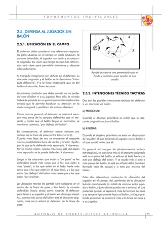 F U N D A M E N T O S I N D I V I D U A L E S
A N T O N I O D E T O R R E S - N I E V E S A R J O N I L L A 75
2.5. DEFENSA AL JUGADOR SIN
BALÓN
2.5.1. UBICACIÓN EN EL CAMPO
El defensor debe considerar tres referencias espacia-
les para ubicarse en el campo en cada situación: la
canasta defendida, el jugador con balón y su atacan-
te asignado. La visión que tenga de esas tres referen-
cias será clave para permitirle orientarse y ubicarse
adecuadamente.
Al triángulo imaginario con vértices en el defensor, su
atacante asignado y el balón se le denomina "trián-
gulo defensivo". Y a la línea imaginaria que va del
balón al atacante, línea de pase.
La primera condición que debe cumplir es no perder
de vista el balón ni a su jugador. Para ello, la mirada
habrá de ponerla en un punto lejano intermedio entre
ambos que le permita focalizar su atención en la
visión marginal o periférica de ambos objetivos.
Como norma general, el defensor se colocará siem-
pre más cerca de la canasta defendida que el ata-
cante y, hasta que el balón llegue al perímetro, se
mantiene, además, "por debajo del balón".
En consecuencia, el defensor estará siempre por
debajo de la línea de pase (entre ésta y el aro).
Cuanto más lejos de aro se encuentre el atacante
menos posibilidades tiene de recibir y anotar rápido,
por lo que se le defiende más separado. Y viceversa.
Por la misma razón, cuanto más lejos esté del balón
más separado se le puede defender. Y viceversa.
Luego a los atacantes que están a "un pase" se les
defenderá desde más cerca que a los que están a
más "pases", a los que están en el lado fuerte más
cerca que a los que están en el lado débil, y a los que
están "por debajo" del balón más cerca que a los que
están "por encima".
La ubicación teórica de partida será colocarse en el
centro de la línea de pase y tan hacia la canasta
defendida (hacia atrás) como necesite el defensor
para tener a su jugador y al balón en el campo visual.
Así, cuanto más cerca del balón esté el atacante asig-
nado, más cerca estará el defensor de la línea de
pase.
2.5.2. INTENCIONES TÉCNICO TÁCTICAS
Dos son las posibles intenciones tácticas del defensor
a un atacante sin balón:
a) PRESIONAR:
Cuando el objetivo prioritario es evitar que su ata-
cante asignado reciba el balón.
b) AYUDAR:
Cuando el objetivo prioritario es estar en disposición
de "ayudar" al que defiende al jugador con el balón o
al que ayudó antes que él.
En general (al margen de planteamientos táctico-
estratégicos), se presiona más si el atacante asignado
está a un pase del balón, si está en el lado fuerte y si
está por debajo del balón. Y se ayuda más si está a
más pases del balón, si está en el lado débil (también
llamado lado de ayuda) y si está por encima del
balón.
Estas dos alternativas matizarán la ubicación del
jugador en el campo. Así, partiendo de la ubicación
teórica mencionada (a mitad de camino entre juga-
dor y balón, y justo donde pueda ver a ambos), el que
pretende ayudar se separará más de la línea de pase
y se vencerá ligeramente hacia el balón, y el que pre-
tende presionar se acercará más a la línea de pase y
a su jugador.
Ayuda de cara a una penetración por el
fondo y rotación para ayudar al que
ayuda
 