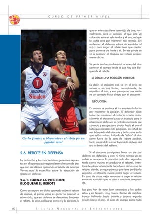 C U R S O D E P R I M E R N I V E L
2.6. REBOTE EN DEFENSA
La definición y las características generales expues-
tas en el apartado correspondiente al rebote de ata-
que son de idéntica aplicación al rebote de defensa.
Vemos aquí lo específico sobre la ejecución del
rebote en defensa.
2.6.1. GANAR LA POSICIÓN:
BLOQUEAR EL REBOTE
Como se expone en dicho apartado sobre el rebote
de ataque, el primer paso es ganar la posición al
adversario, que en defensa se denomina bloquear
el rebote. Es decir, colocarse entre él y la canasta, lo
que en este caso tiene la ventaja de que, nor-
malmente, será el defensor el que esté ya
colocado entre el reboteador y el aro, así que
la lucha será por mantener esa ventaja. Sin
embargo, el defensor estará de espaldas al
aro y para coger el rebote tiene que pivotar
para ponerse de frente a él. En ese pivote se
va a producir el bloqueo del rebote propia-
mente dicho.
Se parte de dos posibles ubicaciones del ata-
cante en el campo desde la que hay que blo-
quearle el rebote:
a) DESDE UNA POSICIÓN INTERIOR:
Es decir, el atacante está ya en el área de
rebote o en sus límites, normalmente, de
espaldas al aro, y eso presupone que existe
ya un contacto físico directo con el atacante.
EJECUCIÓN:
En cuanto se produce el tiro empieza la lucha
por mantener la posición. El defensor debe
tratar de mantener el contacto a toda costa.
Mientras el atacante busca un espacio para ir
al rebote el defensor lo controla mediante ese
contacto y escoge para pivotar hacia el aro el
lado que parezca más peligroso, en virtud de
esa búsqueda del atacante y de la zona en la
que están ambos, tratando de "echar" al ata-
cante fuera de la zona de rebote posible,
tanto alejándolo como llevándolo debajo del
aro o detrás del tablero.
Si el atacante consiguiera llevar un pie por
delante del defensor, y éste no tiene tiempo ya de
volver a recuperar la posición (solo dos segundos
tarda como mucho en producirse el rebote), inten-
tará desplazar al atacante hacia fuera de la zona de
rebote, donde, aunque parezca que tiene perdida la
posición, el atacante nunca podrá coger el rebote.
En caso de duda mejor renunciar a coger el rebote
evitando también que lo coja el atacante bloquea-
do.
Los pies han de estar bien separados y los codos
altos y en tensión, muy buena flexión de rodillas,
tronco inclinado hacia delante y cabeza erguida
(visión hacia el aro), el peso del cuerpo sobre toda
E S C U E L A N A C I O N A L D E E N T R E N A D O R E S
80
Carlos Jiménez es bloqueado en el rebote por un
jugador rival
 