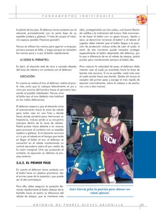 F U N D A M E N T O S I N D I V I D U A L E S
la planta de los pies. El defensor toma contacto con el
atacante principalmente con la parte baja de su
espalda (cadera y glúteos). Y trata de ocupar el máxi-
mo espacio posible ("hacerse grande").
Nunca se utilizan las manos para agarrar o empujar,
primero porque es falta, y luego porque se necesitan
las manos para ir a por el balón rápidamente.
b) DESDE EL PERÍMETRO:
Es decir, el atacante está de cara a canasta alejado
del área de rebote y sin contacto con el defensor.
EJECUCIÓN:
En cuanto se realiza el tiro, el defensor realiza el pivo-
te más corto que lo coloque lateralmente al aro y
mira por encima del hombro hacia el perímetro bus-
cando al posible reboteador. Nunca mira
al balón por el aire (defecto más habitual
en los malos defensores).
El defensor espera a que el atacante inicie
el acercamiento hacia la zona de rebote
para evitar caer en una finta y decide
hacia donde pivotará para interrumpir su
trayectoria, incluso yendo a su encuentro
(siempre dentro de la zona de rebote).
Podrá pivotar hacia delante o en reverso
para provocar el contacto con su espalda
(cadera y glúteos). Si el atacante renuncia
a ir a por el rebote en el tiempo que tarda
en llegar el balón al aro, el defensor se
concentra en el rebote manteniendo un
control secundario sobre él por medio de
la visión marginal. Una vez producido el
contacto, la ejecución es idéntica al pro-
ceso anterior.
2.6.2. EL PRIMER PASE
En cuanto el defensor toma contacto con
el balón tiene un objetivo prioritario: dar
el primer pase de la posesión, que puede
ser el del contrataque.
Para ello, debe asegurar la posesión lle-
vando rápidamente el balón debajo de la
barbilla hacia el pecho (a diferencia del
rebote de ataque, que se mantiene más
alto), protegiéndolo con los codos, una buena flexión
de rodillas y la inclinación del tronco. Este movimien-
to de bajar el balón con un gesto brusco, rápido y
seco, se denomina "arrancar el balón" o el rebote: el
jugador debe intentar que el balón llegue a la posi-
ción de protección incluso antes de caer al suelo. A
partir de ese momento puede necesitar proteger
especialmente el balón alejándolo del defensor, por
lo que a diferencia de en el rebote de ataque, podrá
pivotar pero manteniendo siempre el balón alto.
Para mejorar la velocidad de pase, el defensor debe
intentar caer al suelo ya orientado hacia la línea de
banda más cercana. Si no es posible, nada más caer
al suelo pivota hacia esa banda. Desde ahí busca al
receptor del primer pase y escoge el más rápido de
ejecutar (normalmente, sobre la cabeza o de pecho,
con una o dos manos).
A N T O N I O D E T O R R E S - N I E V E S A R J O N I L L A 81
Asier García pelea la posición para obtener un
rebote ofensivo
 