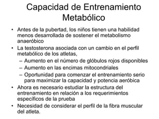 Capacidad de Entrenamiento
Metabólico
• Antes de la pubertad, los niños tienen una habilidad
menos desarrollada de sostener el metabolismo
anaeróbico
• La testosterona asociada con un cambio en el perfil
metabólico de los atletas,
– Aumento en el número de glóbulos rojos disponibles
– Aumento en las encimas mitocondriales
– Oportunidad para comenzar el entrenamiento serio
para maximizar la capacidad y potencia aeróbica
• Ahora es necesario estudiar la estructura del
entrenamiento en relación a los requerimientos
específicos de la prueba
• Necesidad de considerar el perfil de la fibra muscular
del atleta.
 