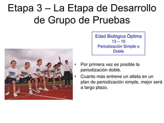 Etapa 3 – La Etapa de Desarrollo
de Grupo de Pruebas
Edad Biológica Óptima
13 – 15
Periodización Simple o
Doble
• Por primera vez es posible la
periodización doble.
• Cuanto más entrene un atleta en un
plan de periodización simple, mejor será
a largo plazo.
 