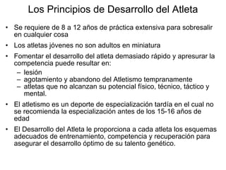 Los Principios de Desarrollo del Atleta
• Se requiere de 8 a 12 años de práctica extensiva para sobresalir
en cualquier cosa
• Los atletas jóvenes no son adultos en miniatura
• Fomentar el desarrollo del atleta demasiado rápido y apresurar la
competencia puede resultar en:
– lesión
– agotamiento y abandono del Atletismo tempranamente
– atletas que no alcanzan su potencial físico, técnico, táctico y
mental.
• El atletismo es un deporte de especialización tardía en el cual no
se recomienda la especialización antes de los 15-16 años de
edad
• El Desarrollo del Atleta le proporciona a cada atleta los esquemas
adecuados de entrenamiento, competencia y recuperación para
asegurar el desarrollo óptimo de su talento genético.
 
