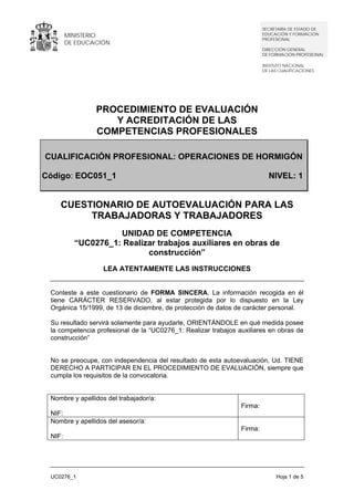 MINISTERIO
DE EDUCACIÓN
SECRETARÍA DE ESTADO DE
EDUCACIÓN Y FORMACIÓN
PROFESIONAL
DIRECCIÓN GENERAL
DE FORMACIÓN PROFESIONAL
INSTITUTO NACIONAL
DE LAS CUALIFICACIONES
UC0276_1 Hoja 1 de 5
PROCEDIMIENTO DE EVALUACIÓN
Y ACREDITACIÓN DE LAS
COMPETENCIAS PROFESIONALES
CUESTIONARIO DE AUTOEVALUACIÓN PARA LAS
TRABAJADORAS Y TRABAJADORES
UNIDAD DE COMPETENCIA
“UC0276_1: Realizar trabajos auxiliares en obras de
construcción”
LEA ATENTAMENTE LAS INSTRUCCIONES
Conteste a este cuestionario de FORMA SINCERA. La información recogida en él
tiene CARÁCTER RESERVADO, al estar protegida por lo dispuesto en la Ley
Orgánica 15/1999, de 13 de diciembre, de protección de datos de carácter personal.
Su resultado servirá solamente para ayudarle, ORIENTÁNDOLE en qué medida posee
la competencia profesional de la “UC0276_1: Realizar trabajos auxiliares en obras de
construcción”
No se preocupe, con independencia del resultado de esta autoevaluación, Ud. TIENE
DERECHO A PARTICIPAR EN EL PROCEDIMIENTO DE EVALUACIÓN, siempre que
cumpla los requisitos de la convocatoria.
Nombre y apellidos del trabajador/a:
NIF:
Firma:
Nombre y apellidos del asesor/a:
NIF:
Firma:
CUALIFICACIÓN PROFESIONAL: OPERACIONES DE HORMIGÓN
Código: EOC051_1 NIVEL: 1
 