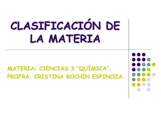 CLASIFICACIÓN DE
LA MATERIA
MATERIA: CIENCIAS 3 “QUÍMICA”.
PROFRA. CRISTINA ROCHÍN ESPINOZA.
 