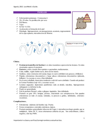 Agosto,2015. LourMedic´sGuide.
1
Importante ira clasesy verificar/corregirnombresoactualizarttos.
PSORIASIS
 Enfermedad autoinmune. Cromosoma 6
 20 y 30 años. No predilección por sexo
 Piel blanca.
 Vejez
 0,5-4,6 % USA
 Aceleración en formación de la piel
 Histología: hiperqueratosis con paraqueratosis, acantosis, engrosamiento
de la capa espinosa, microabscesos de Monrou.
Clínica.
 Fenómeno isomórfico de Koebner: en sitios traumáticos aparecerán las lesiones. En sitios
cicatrizados aparece la psoriasis.
 Factores: estrés, trauma físico-quimico o quemadura, medicamentos.
 Codo, rodillas, región lumbo-sacra, dorso de las manos.
 Insidioso, zonas extensoras del cuerpo, luego en cuero cabelludo (son gruesas y brillantes)
 Pápulas eritematosas descamativas y luego placas eritematosas descamativas (plateada,
brillante). La escama es seca y bien delimitada
 En el cuero cabelludo, tienen poca tendencia a salir del cuero cabelludo. Cuando sale produce
la Corona Psoriática (rojo vivo y escamas secas).
 Lesiones ungueales: depresiones puntiformes (uña en dedal), onicolisis, hiperqueratosis
subungueal, se deforma la uña.
 Puede ser generalizada
 Está la psoriasis flexural: axilas o pliegues inguinales, bien delimitado.
 Psoriasis en gota 10%: benigna, jóvenes, relacionada con estreptococcus. Son papulas
eritematosas en todo el cuerpo, redondas, se parecen a gotitas, delimitadas, eritemato-
escamosas.
Complicaciones.
 Eritrodermia: síndrome del hombre rojo. Prurito.
 Errores terapéuticos: esteroides sistémicos, tópicos.
 Psoriasis pustulosa generalizada (abscesos de Cogoy ): microabscesos luego grandes, que se
multiplican, fiebre 40 °C, áreas eritematosas cubiertas de pus. Son amicrobianas, cultivo
negativo, sólo hay PMN.
 