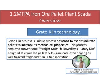 1.2MTPA Iron Ore Pellet Plant Scada
Overview
Grate-Kiln technology.
Grate Kiln process is unique process designed to evenly indurate
pellets to increase its mechanical properties. This process
employ a conventional 'Straight Grate' followed by a 'Rotary Kiln'
designed to churn the pellets & thus increase even heating as
well to avoid fragmentation in transportation
CREATED BY DEEPAK GORAI
AUTOMATION MANAGER(7008337321)
 